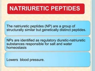 NATRIURETIC PEPTIDES
The natriuretic peptides (NP) are a group of
structurally similar but genetically distinct peptides.
NPs are identified as regulatory diuretic-natriuretic
substances responsible for salt and water
homeostasis
Lowers blood pressure.
 