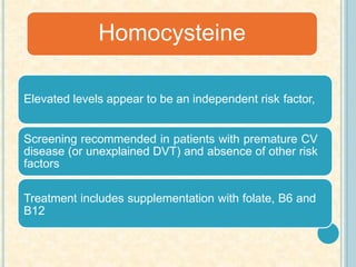 Elevated levels appear to be an independent risk factor,
Screening recommended in patients with premature CV
disease (or unexplained DVT) and absence of other risk
factors
Treatment includes supplementation with folate, B6 and
B12
Homocysteine
 