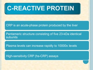 C-REACTIVE PROTEIN
CRP is an acute-phase protein produced by the liver
Pentameric structure consisting of five 23-kDa identical
subunits
Plasma levels can increase rapidly to 10000x levels
High-sensitivity CRP (hs-CRP) assays
 