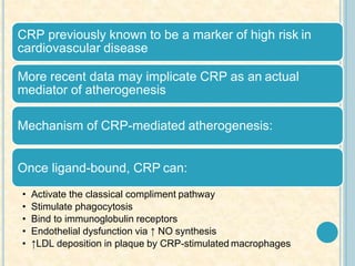 CRP previously known to be a marker of high risk in
cardiovascular disease
More recent data may implicate CRP as an actual
mediator of atherogenesis
Mechanism of CRP-mediated atherogenesis:
Once ligand-bound, CRP can:
• Activate the classical compliment pathway
• Stimulate phagocytosis
• Bind to immunoglobulin receptors
• Endothelial dysfunction via ↑ NO synthesis
• ↑LDL deposition in plaque by CRP-stimulated macrophages
 
