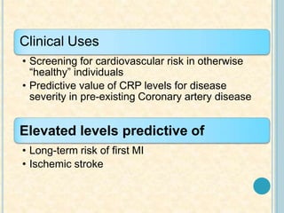 Clinical Uses
• Screening for cardiovascular risk in otherwise
“healthy” individuals
• Predictive value of CRP levels for disease
severity in pre-existing Coronary artery disease
Elevated levels predictive of
• Long-term risk of first MI
• Ischemic stroke
 