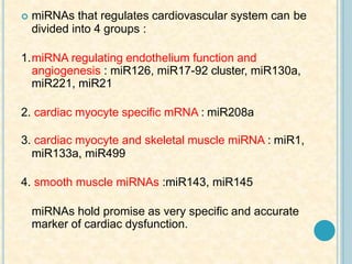  miRNAs that regulates cardiovascular system can be
divided into 4 groups :
1.miRNA regulating endothelium function and
angiogenesis : miR126, miR17-92 cluster, miR130a,
miR221, miR21
2. cardiac myocyte specific mRNA : miR208a
3. cardiac myocyte and skeletal muscle miRNA : miR1,
miR133a, miR499
4. smooth muscle miRNAs :miR143, miR145
miRNAs hold promise as very specific and accurate
marker of cardiac dysfunction.
 