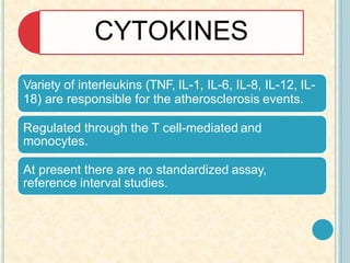 CYTOKINES
Variety of interleukins (TNF, IL-1, IL-6, IL-8, IL-12, IL-
18) are responsible for the atherosclerosis events.
Regulated through the T cell-mediated and
monocytes.
At present there are no standardized assay,
reference interval studies.
 