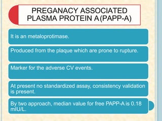 PREGANACY ASSOCIATED
PLASMA PROTEIN A(PAPP-A)
It is an metaloprotimase.
Produced from the plaque which are prone to rupture.
Marker for the adverse CV events.
At present no standardized assay, consistency validation
is present.
By two approach, median value for free PAPP-A is 0.18
mIU/L.
 