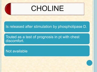 CHOLINE
Is released after stimulation by phospholipase D.
Touted as a test of prognosis in pt with chest
discomfort.
Not available
 