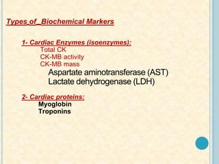 Types of Biochemical Markers
1- Cardiac Enzymes (isoenzymes):
Total CK
CK-MB activity
CK-MB mass
Aspartate aminotransferase (AST)
Lactate dehydrogenase (LDH)
2- Cardiac proteins:
Myoglobin
Troponins
 