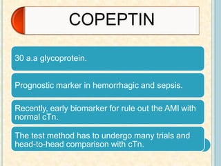 30 a.a glycoprotein.
Prognostic marker in hemorrhagic and sepsis.
Recently, early biomarker for rule out the AMI with
normal cTn.
The test method has to undergo many trials and
head-to-head comparison with cTn.
COPEPTIN
 