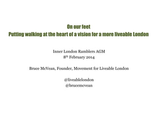 On our feet 
Putting walking at the heart of a vision for a more liveable London 
Inner London Ramblers AGM 
8th February 2014 
Bruce McVean, Founder, Movement for Liveable London 
@liveablelondon 
@brucemcvean 
 