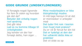 GODE GRUNDE (UNDSKYLDNINGER) 
Mine medarbejdere er ikke 
tilstrækkeligt modne 
Vi må tage hensyn til at det 
er mennesker vi arbejder 
med 
Det lyder fint nok i teorien 
men hvad med praksis? 
Du er 10 år forud for din tid 
Det er tydeligt at den der 
har udtænkt dette ikke er 
praktiker 
Det vil slide os op 
Vi forsøgte noget lignende 
for fem år siden og hvordan 
gik det da? 
Betyder det virkelig nogen 
reel ændring 
Det går ikke 
Lad os nu komme tilbage til 
virkeligheden 
Jeg kender en der har 
forsøgt dette, han siger … 
 