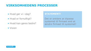 VIRKSOMHEDENS PROCESSER 
• Hvad gør vi i dag? 
• Hvad er fornuftigt? 
• Hvad kan gøres bedre? 
• Vision 
STATEMENT! 
Det er enklere at tilpasse 
systemet til firmaet end at 
ændre firmaet til systemet! 
 