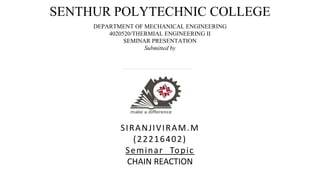 SENTHUR POLYTECHNIC COLLEGE
DEPARTMENT OF MECHANICAL ENGINEERING
4020520/THERMIAL ENGINEERING II
SEMINAR PRESENTATION
Submitted by
SIRANJIVIRAM.M
(22216402)
Seminar Topic
CHAIN REACTION
 