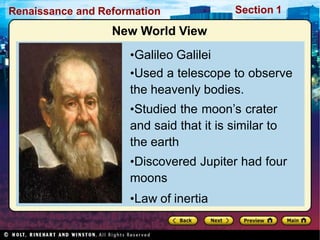 Renaissance and Reformation Section 1
New World View
•Galileo Galilei
•Used a telescope to observe
the heavenly bodies.
•Studied the moon’s crater
and said that it is similar to
the earth
•Discovered Jupiter had four
moons
•Law of inertia
 