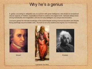 Why he’s a genius
•
•
A genius, according to wikipedia.com, is a person with great intelligence, who shows an exceptional
natural capacity of intellect, especially as shown in creative and original work. Geniuses always show
strong individuality and imagination, and are not only intelligent, but unique and innovative.
Leonardo gained his intimate knowledge of the world despite lacking a formal education and despite
facing seemingly insurmountable odds. His work is not only creative and original, but revolutionary.
Mozart Einstein
Leonardo Da Vinci
 