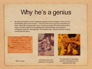 Why he’s a genius
My personal beliefs on what makes him a genius is the old saying “There is a fine
line between genius and insanity.” The fact that he is so good at everything he
does, makes him exceptionally smart. His idiosyncrasies (the left-handed mirror
script, the manic search for knowledge and understanding, the myriads of
unfinished projects), his originality, his breakthrough, almost futuristic thinking
is what sets him apart.
Mirror script
The adoration of the Magi-
another unfinished work of
Leonardo Da Vinci
Unfinished Da Vinci
painting of St Jerome
 