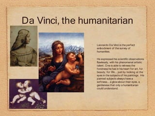Da Vinci, the humanitarian
•
Leonardo Da Vinci is the perfect
embodiment of the survey of
humanities.
•
He expressed his scientific observations
flawlessly, with his phenomenal artistic
talent. One is able to witness the
fondness he has in his heart for art, for
beauty, for life... just by looking at the
eyes in the subjects of his paintings. His
painted subjects always have a
softness... a glowabout their eyes, a
gentleness that only a humanitarian
could understand.
 