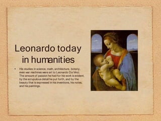 Leonardo today
in humanities
His studies in science, math, architecture, botany,
even war machines were art to Leonardo Da Vinci.
The amount of passion he had for his work is evident,
by the scrupulous detail he put forth, and by the
beauty that is expressed in his inventions, his notes,
and his paintings.
 
