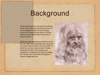 Background
•
•
After spending time in his quaint hometown,
he left Vinci, Italy and continued his pursuit
of knowledge in Milan, Rome, Bolonga,
Venice, and spent his last days in France,
where he supposedly died in the arms of
King Francois I.
While Italy was experiencing political turmoil,
Da Vinci also faced adversity and overcame
the trials which he faced. During his life, he
suffered a stroke, was accused of being
homosexual (which the charges were
dismissed), persecuted by some, for being
left handed, and overcame the stigma of
being an illegitimate son.
 