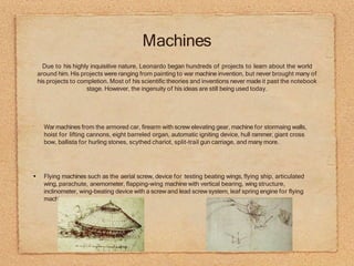 •
War machines from the armored car, firearm with screw elevating gear, machine for stormaing walls,
hoist for lifting cannons, eight barreled organ, automatic igniting device, hull rammer, giant cross
bow, ballista for hurling stones, scythed chariot, split-trail gun carriage, and many more.
Flying machines such as the aerial screw, device for testing beating wings, flying ship, articulated
wing, parachute, anemometer, flapping-wing machine with vertical bearing, wing structure,
inclinometer, wing-beating device with a screw and lead screw system, leaf spring engine for flying
machine.
Due to his highly inquisitive nature, Leonardo began hundreds of projects to learn about the world
around him. His projects were ranging from painting to war machine invention, but never brought many of
his projects to completion. Most of his scientific theories and inventions never made it past the notebook
stage. However, the ingenuity of his ideas are still being used today.
Machines
 