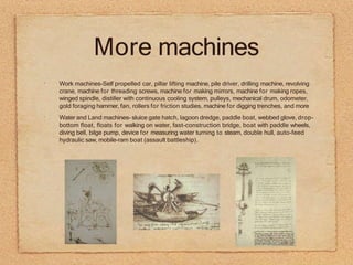 More machines
•
•
Work machines-Self propelled car, pillar lifting machine, pile driver, drilling machine, revolving
crane, machine for threading screws, machine for making mirrors, machine for making ropes,
winged spindle, distiller with continuous cooling system, pulleys, mechanical drum, odometer,
gold foraging hammer, fan, rollers for friction studies, machine for digging trenches, and more
Water and Land machines- sluice gate hatch, lagoon dredge, paddle boat, webbed glove, drop-
bottom float, floats for walking on water, fast-construction bridge, boat with paddle wheels,
diving bell, bilge pump, device for measuring water turning to steam, double hull, auto-feed
hydraulic saw, mobile-ram boat (assault battleship).
 