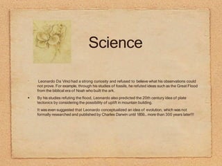 Science
•
•
Leonardo Da Vinci had a strong curiosity and refused to believe what his observations could
not prove. For example, through his studies of fossils, he refuted ideas such as the Great Flood
from the biblical era of Noah who built the ark.
By his studies refuting the flood, Leonardo also predicted the 20th century idea of plate
tectonics by considering the possibility of uplift in mountain building.
It was even suggested that Leonardo conceptualized an idea of evolution, which was not
formally researched and published by Charles Darwin until 1859... more than 300 years later!!!
 