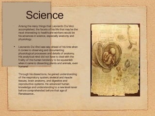Science
•
•
Among the many things that Leonardo Da Vinci
accomplished, the facets of his life that may be the
most interesting to healthcare workers would be
his advances in science, especially anatomy and
physiology.
Leonardo Da Vinci was way ahead of his time when
it comes to observing and documenting
physiological processes and details of anatomy.
His analytical mind did not have to deal with the
frailty of the human tendency to be squeamish
when it cameto dissecting plants and animals, even
humans!
Through his dissections, he gained understanding
of the respiratory system, skeletal and muscle
tissues, brain anatomy, and digestive and
reproductive systems. He advanced human
knowledge and understanding to a new level never
before comprehended before that age of
Renaissance..
 