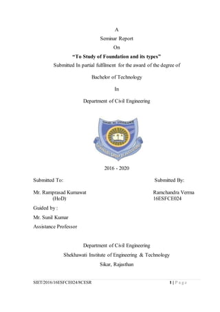 SIET/2016/16ESFCE024/8CESR 1 | P a g e
A
Seminar Report
On
“To Study of Foundation and its types”
Submitted In partial fulfilment for the award of the degree of
Bachelor of Technology
In
Department of Civil Engineering
2016 - 2020
Submitted To: Submitted By:
Mr. Ramprasad Kumawat Ramchandra Verma
(HoD) 16ESFCE024
Guided by :
Mr. Sunil Kumar
Assistance Professor
Department of Civil Engineering
Shekhawati Institute of Engineering & Technology
Sikar, Rajasthan
 