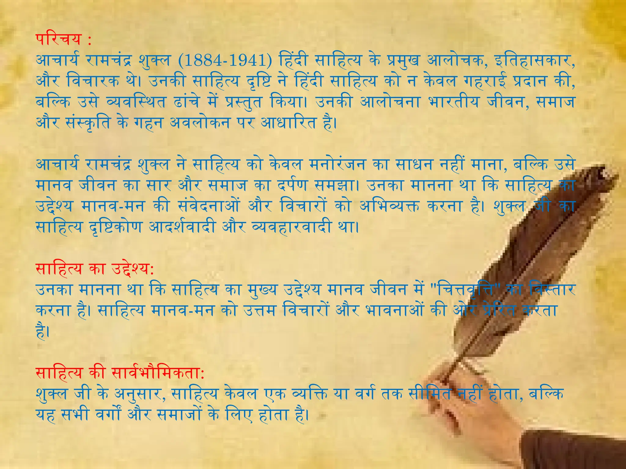 परिचय :
आचार्य रामचंद्र शुक्ल (1884-1941) हिंदी साहित्य के प्रमुख आलोचक, इतिहासकार,
और विचारक थे। उनकी साहित्य दृष्टि ने हिंदी साहित्य को न केवल गहराई प्रदान की,
बल्कि उसे व्यवस्थित ढांचे में प्रस्तुत किया। उनकी आलोचना भारतीय जीवन, समाज
और संस्कृति के गहन अवलोकन पर आधारित है।
आचार्य रामचंद्र शुक्ल ने साहित्य को केवल मनोरंजन का साधन नहीं माना, बल्कि उसे
मानव जीवन का सार और समाज का दर्पण समझा। उनका मानना था कि साहित्य का
उद्देश्य मानव-मन की संवेदनाओं और विचारों को अभिव्यक्त करना है। शुक्ल जी का
साहित्य दृष्टिकोण आदर्शवादी और व्यवहारवादी था।
साहित्य का उद्देश्य:
उनका मानना था कि साहित्य का मुख्य उद्देश्य मानव जीवन में "चित्तवृत्ति" का विस्तार
करना है। साहित्य मानव-मन को उत्तम विचारों और भावनाओं की ओर प्रेरित करता
है।
साहित्य की सार्वभौमिकता:
शुक्ल जी के अनुसार, साहित्य केवल एक व्यक्ति या वर्ग तक सीमित नहीं होता, बल्कि
यह सभी वर्गों और समाजों के लिए होता है।
 