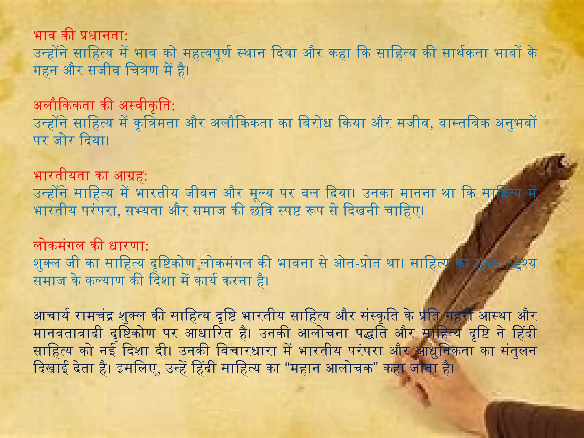 भाव की प्रधानता:
उन्होंने साहित्य में भाव को महत्वपूर्ण स्थान दिया और कहा कि साहित्य की सार्थकता भावों के
गहन और सजीव चित्रण में है।
अलौकिकता की अस्वीकृति:
उन्होंने साहित्य में कृत्रिमता और अलौकिकता का विरोध किया और सजीव, वास्तविक अनुभवों
पर जोर दिया।
भारतीयता का आग्रह:
उन्होंने साहित्य में भारतीय जीवन और मूल्य पर बल दिया। उनका मानना था कि साहित्य में
भारतीय परंपरा, सभ्यता और समाज की छवि स्पष्ट रूप से दिखनी चाहिए।
लोकमंगल की धारणा:
शुक्ल जी का साहित्य दृष्टिकोण लोकमंगल की भावना से ओत-प्रोत था। साहित्य का मुख्य उद्देश्य
समाज के कल्याण की दिशा में कार्य करना है।
आचार्य रामचंद्र शुक्ल की साहित्य दृष्टि भारतीय साहित्य और संस्कृति के प्रति गहरी आस्था और
मानवतावादी दृष्टिकोण पर आधारित है। उनकी आलोचना पद्धति और साहित्य दृष्टि ने हिंदी
साहित्य को नई दिशा दी। उनकी विचारधारा में भारतीय परंपरा और आधुनिकता का संतुलन
दिखाई देता है। इसलिए, “ ”
उन्हें हिंदी साहित्य का महान आलोचक कहा जाता है।
 