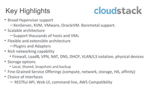 Key Highlights
• Broad Hypervisor support
   —XenServer, KVM, VMware, OracleVM. Baremetal support.
• Scalable architecture
   —Support thousands of hosts and VMs
• Flexible and extensible architecture
   —Plugins and Adapters
• Rich networking capability
   • Firewall, LoadB, VPN, NAT, DNS, DHCP, VLAN/L3 isolation, physical devices
• Storage options
  • Local, Shared, Snapshots and backup
ᵒ Fine-Grained Service Offerings (compute, network, storage, HA, affinity)
• Choice of interfaces
   — RESTful API, Web UI, command line, AWS Compatibility
 