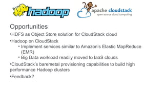 Opportunities
•HDFS as Object Store solution for CloudStack cloud
•Hadoop on CloudStack
    • Implement services similar to Amazon’s Elastic MapReduce
      (EMR)
    • Big Data workload readily moved to IaaS clouds
•CloudStack’s baremetal provisioning capabilities to build high
performance Hadoop clusters
•Feedback?
 