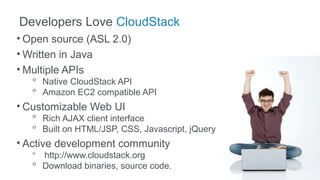 Developers Love CloudStack
• Open source (ASL 2.0)
• Written in Java
• Multiple APIs
   ᵒ Native CloudStack API
   ᵒ Amazon EC2 compatible API
• Customizable Web UI
   ᵒ Rich AJAX client interface
   ᵒ Built on HTML/JSP, CSS, Javascript, jQuery
• Active development community
   ᵒ http://www.cloudstack.org
   ᵒ Download binaries, source code.
 