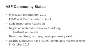 ASF Community Status

•   In Incubation since April 2012
•   PPMC and Mentors setup in April
•   Code migrated to Apache git
•   Migration underway from cloudstack.org:
    – Jira (Bugs), wiki, forums
• New committers, partners, developers every week
• Apache CloudStack 4.0: First ASF community release coming
  in October 2012
 