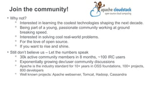 Join the community!
• Why not?
     ᵒ Interested in learning the coolest technologies shaping the next decade.
     ᵒ Being part of a young, passionate community working at ground
         breaking speed.
     ᵒ Interested in solving cool real-world problems.
     ᵒ For the love of open source.
     ᵒ If you want to rise and shine.
• Still don’t believe us – Let the numbers speak
     ᵒ 30k active community members in 8 months, ~100 IRC users
     ᵒ Exponentially growing dev/user community discussions
    ᵒ Apache is the industry standard for 10+ years in OSS foundations, 100+ projects,
      800 developers
    ᵒ Well known projects: Apache webserver, Tomcat, Hadoop, Cassandra
 