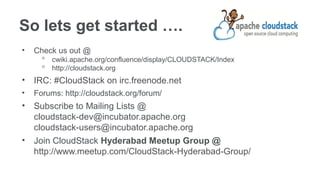 So lets get started ….
•   Check us out @
      ᵒ cwiki.apache.org/confluence/display/CLOUDSTACK/Index
      ᵒ http://cloudstack.org
•   IRC: #CloudStack on irc.freenode.net
•   Forums: http://cloudstack.org/forum/
•   Subscribe to Mailing Lists @
    cloudstack-dev@incubator.apache.org
    cloudstack-users@incubator.apache.org
•   Join CloudStack Hyderabad Meetup Group @
    http://www.meetup.com/CloudStack-Hyderabad-Group/
 