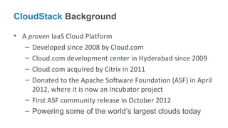 CloudStack Background

• A proven IaaS Cloud Platform
   – Developed since 2008 by Cloud.com
   – Cloud.com development center in Hyderabad since 2009
   – Cloud.com acquired by Citrix in 2011
   – Donated to the Apache Software Foundation (ASF) in April
     2012, where it is now an Incubator project
   – First ASF community release in October 2012
   – Powering some of the world’s largest clouds today
 