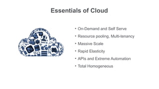 Essentials of Cloud

        • On-Demand and Self Serve
        • Resource pooling, Multi-tenancy
        • Massive Scale
        • Rapid Elasticity
        • APIs and Extreme Automation
        • Total Homogeneous
 