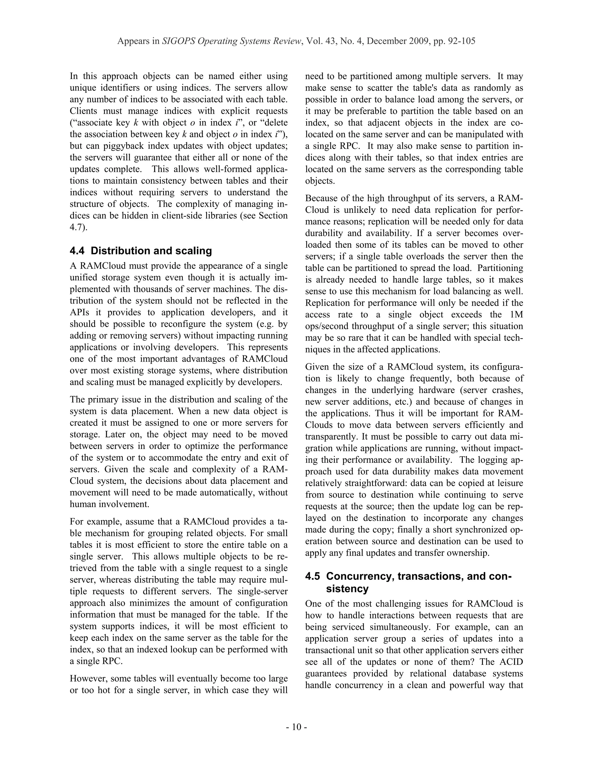 Appears in SIGOPS Operating Systems Review, Vol. 43, No. 4, December 2009, pp. 92-105


In this approach objects can be named either using            need to be partitioned among multiple servers. It may
unique identifiers or using indices. The servers allow        make sense to scatter the table's data as randomly as
any number of indices to be associated with each table.       possible in order to balance load among the servers, or
Clients must manage indices with explicit requests            it may be preferable to partition the table based on an
(“associate key k with object o in index i”, or “delete       index, so that adjacent objects in the index are co-
the association between key k and object o in index i”),      located on the same server and can be manipulated with
but can piggyback index updates with object updates;          a single RPC. It may also make sense to partition in-
the servers will guarantee that either all or none of the     dices along with their tables, so that index entries are
updates complete. This allows well-formed applica-            located on the same servers as the corresponding table
tions to maintain consistency between tables and their        objects.
indices without requiring servers to understand the
                                                              Because of the high throughput of its servers, a RAM-
structure of objects. The complexity of managing in-
                                                              Cloud is unlikely to need data replication for perfor-
dices can be hidden in client-side libraries (see Section
                                                              mance reasons; replication will be needed only for data
4.7).
                                                              durability and availability. If a server becomes over-
                                                              loaded then some of its tables can be moved to other
4.4 Distribution and scaling                                  servers; if a single table overloads the server then the
A RAMCloud must provide the appearance of a single            table can be partitioned to spread the load. Partitioning
unified storage system even though it is actually im-         is already needed to handle large tables, so it makes
plemented with thousands of server machines. The dis-         sense to use this mechanism for load balancing as well.
tribution of the system should not be reflected in the        Replication for performance will only be needed if the
APIs it provides to application developers, and it            access rate to a single object exceeds the 1M
should be possible to reconfigure the system (e.g. by         ops/second throughput of a single server; this situation
adding or removing servers) without impacting running         may be so rare that it can be handled with special tech-
applications or involving developers. This represents         niques in the affected applications.
one of the most important advantages of RAMCloud
over most existing storage systems, where distribution        Given the size of a RAMCloud system, its configura-
and scaling must be managed explicitly by developers.         tion is likely to change frequently, both because of
                                                              changes in the underlying hardware (server crashes,
The primary issue in the distribution and scaling of the      new server additions, etc.) and because of changes in
system is data placement. When a new data object is           the applications. Thus it will be important for RAM-
created it must be assigned to one or more servers for        Clouds to move data between servers efficiently and
storage. Later on, the object may need to be moved            transparently. It must be possible to carry out data mi-
between servers in order to optimize the performance          gration while applications are running, without impact-
of the system or to accommodate the entry and exit of         ing their performance or availability. The logging ap-
servers. Given the scale and complexity of a RAM-             proach used for data durability makes data movement
Cloud system, the decisions about data placement and          relatively straightforward: data can be copied at leisure
movement will need to be made automatically, without          from source to destination while continuing to serve
human involvement.                                            requests at the source; then the update log can be rep-
For example, assume that a RAMCloud provides a ta-            layed on the destination to incorporate any changes
ble mechanism for grouping related objects. For small         made during the copy; finally a short synchronized op-
tables it is most efficient to store the entire table on a    eration between source and destination can be used to
single server. This allows multiple objects to be re-         apply any final updates and transfer ownership.
trieved from the table with a single request to a single
server, whereas distributing the table may require mul-       4.5 Concurrency, transactions, and con-
tiple requests to different servers. The single-server            sistency
approach also minimizes the amount of configuration           One of the most challenging issues for RAMCloud is
information that must be managed for the table. If the        how to handle interactions between requests that are
system supports indices, it will be most efficient to         being serviced simultaneously. For example, can an
keep each index on the same server as the table for the       application server group a series of updates into a
index, so that an indexed lookup can be performed with        transactional unit so that other application servers either
a single RPC.                                                 see all of the updates or none of them? The ACID
                                                              guarantees provided by relational database systems
However, some tables will eventually become too large
                                                              handle concurrency in a clean and powerful way that
or too hot for a single server, in which case they will


                                                         - 10 -
 