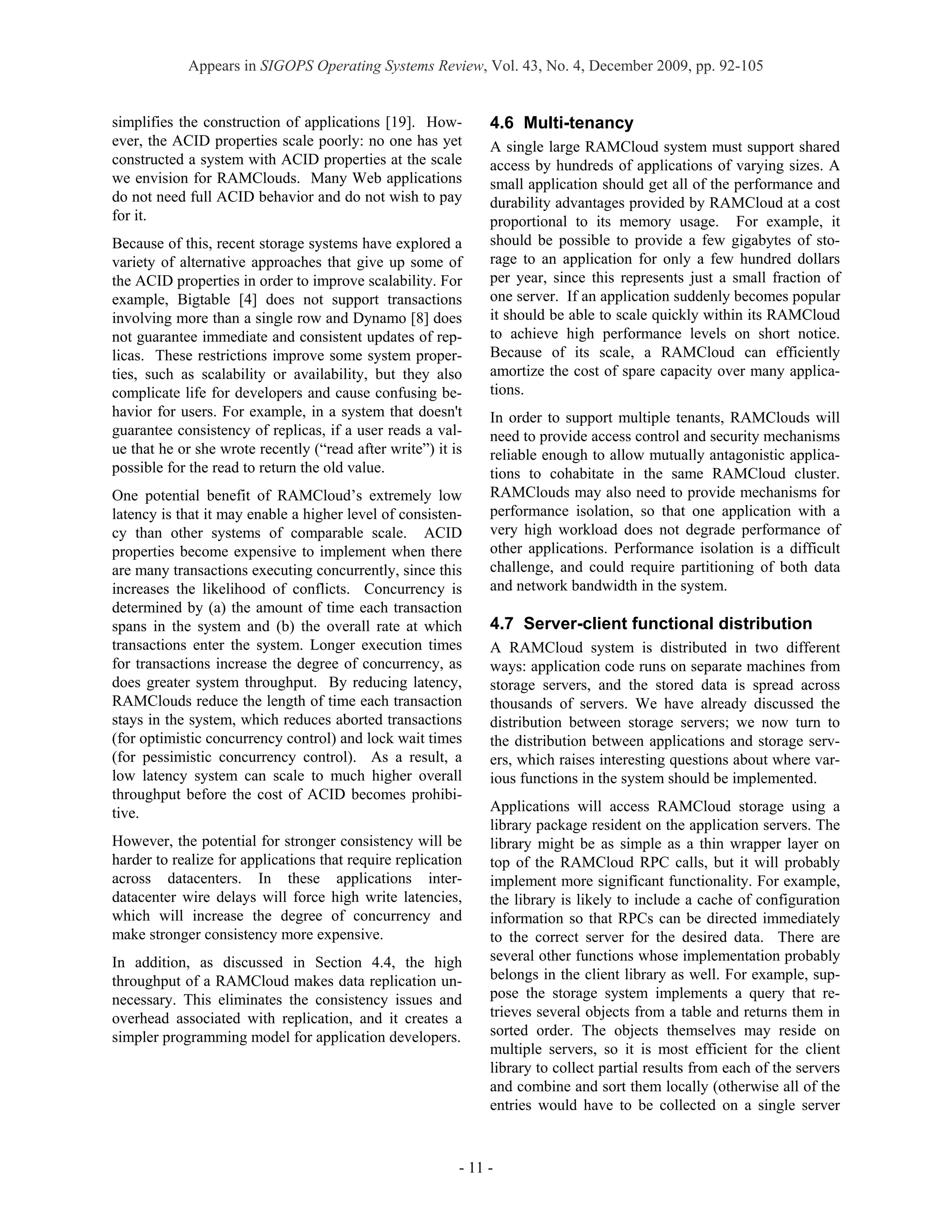 Appears in SIGOPS Operating Systems Review, Vol. 43, No. 4, December 2009, pp. 92-105


simplifies the construction of applications [19]. How-         4.6 Multi-tenancy
ever, the ACID properties scale poorly: no one has yet         A single large RAMCloud system must support shared
constructed a system with ACID properties at the scale         access by hundreds of applications of varying sizes. A
we envision for RAMClouds. Many Web applications               small application should get all of the performance and
do not need full ACID behavior and do not wish to pay          durability advantages provided by RAMCloud at a cost
for it.                                                        proportional to its memory usage. For example, it
Because of this, recent storage systems have explored a        should be possible to provide a few gigabytes of sto-
variety of alternative approaches that give up some of         rage to an application for only a few hundred dollars
the ACID properties in order to improve scalability. For       per year, since this represents just a small fraction of
example, Bigtable [4] does not support transactions            one server. If an application suddenly becomes popular
involving more than a single row and Dynamo [8] does           it should be able to scale quickly within its RAMCloud
not guarantee immediate and consistent updates of rep-         to achieve high performance levels on short notice.
licas. These restrictions improve some system proper-          Because of its scale, a RAMCloud can efficiently
ties, such as scalability or availability, but they also       amortize the cost of spare capacity over many applica-
complicate life for developers and cause confusing be-         tions.
havior for users. For example, in a system that doesn't        In order to support multiple tenants, RAMClouds will
guarantee consistency of replicas, if a user reads a val-      need to provide access control and security mechanisms
ue that he or she wrote recently (“read after write”) it is    reliable enough to allow mutually antagonistic applica-
possible for the read to return the old value.                 tions to cohabitate in the same RAMCloud cluster.
One potential benefit of RAMCloud’s extremely low              RAMClouds may also need to provide mechanisms for
latency is that it may enable a higher level of consisten-     performance isolation, so that one application with a
cy than other systems of comparable scale. ACID                very high workload does not degrade performance of
properties become expensive to implement when there            other applications. Performance isolation is a difficult
are many transactions executing concurrently, since this       challenge, and could require partitioning of both data
increases the likelihood of conflicts. Concurrency is          and network bandwidth in the system.
determined by (a) the amount of time each transaction
spans in the system and (b) the overall rate at which          4.7 Server-client functional distribution
transactions enter the system. Longer execution times          A RAMCloud system is distributed in two different
for transactions increase the degree of concurrency, as        ways: application code runs on separate machines from
does greater system throughput. By reducing latency,           storage servers, and the stored data is spread across
RAMClouds reduce the length of time each transaction           thousands of servers. We have already discussed the
stays in the system, which reduces aborted transactions        distribution between storage servers; we now turn to
(for optimistic concurrency control) and lock wait times       the distribution between applications and storage serv-
(for pessimistic concurrency control). As a result, a          ers, which raises interesting questions about where var-
low latency system can scale to much higher overall            ious functions in the system should be implemented.
throughput before the cost of ACID becomes prohibi-
tive.                                                          Applications will access RAMCloud storage using a
                                                               library package resident on the application servers. The
However, the potential for stronger consistency will be        library might be as simple as a thin wrapper layer on
harder to realize for applications that require replication    top of the RAMCloud RPC calls, but it will probably
across datacenters. In these applications inter-               implement more significant functionality. For example,
datacenter wire delays will force high write latencies,        the library is likely to include a cache of configuration
which will increase the degree of concurrency and              information so that RPCs can be directed immediately
make stronger consistency more expensive.                      to the correct server for the desired data. There are
In addition, as discussed in Section 4.4, the high             several other functions whose implementation probably
throughput of a RAMCloud makes data replication un-            belongs in the client library as well. For example, sup-
necessary. This eliminates the consistency issues and          pose the storage system implements a query that re-
overhead associated with replication, and it creates a         trieves several objects from a table and returns them in
simpler programming model for application developers.          sorted order. The objects themselves may reside on
                                                               multiple servers, so it is most efficient for the client
                                                               library to collect partial results from each of the servers
                                                               and combine and sort them locally (otherwise all of the
                                                               entries would have to be collected on a single server



                                                          - 11 -
 