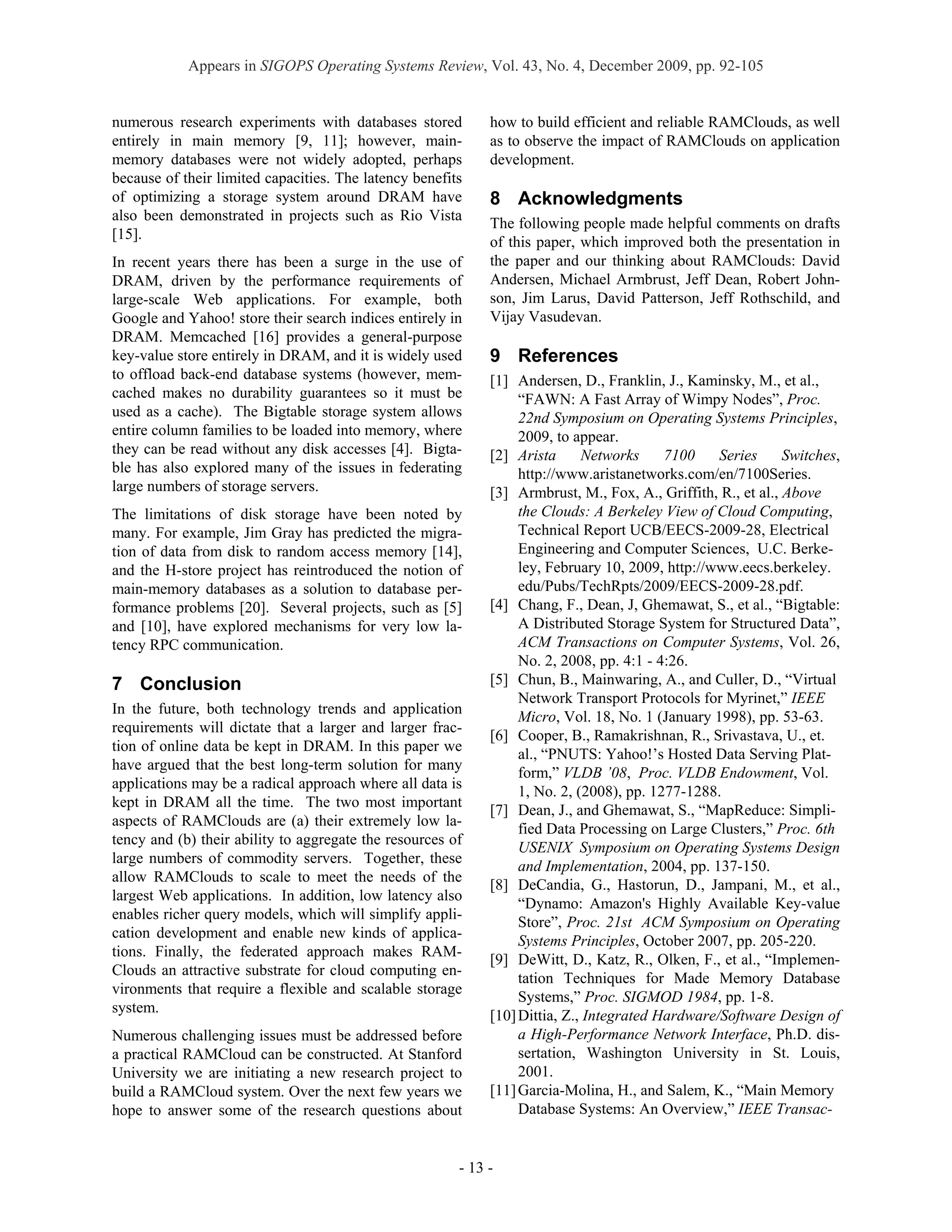 Appears in SIGOPS Operating Systems Review, Vol. 43, No. 4, December 2009, pp. 92-105


numerous research experiments with databases stored          how to build efficient and reliable RAMClouds, as well
entirely in main memory [9, 11]; however, main-              as to observe the impact of RAMClouds on application
memory databases were not widely adopted, perhaps            development.
because of their limited capacities. The latency benefits
of optimizing a storage system around DRAM have              8 Acknowledgments
also been demonstrated in projects such as Rio Vista
                                                             The following people made helpful comments on drafts
[15].
                                                             of this paper, which improved both the presentation in
In recent years there has been a surge in the use of         the paper and our thinking about RAMClouds: David
DRAM, driven by the performance requirements of              Andersen, Michael Armbrust, Jeff Dean, Robert John-
large-scale Web applications. For example, both              son, Jim Larus, David Patterson, Jeff Rothschild, and
Google and Yahoo! store their search indices entirely in     Vijay Vasudevan.
DRAM. Memcached [16] provides a general-purpose
key-value store entirely in DRAM, and it is widely used      9 References
to offload back-end database systems (however, mem-          [1] Andersen, D., Franklin, J., Kaminsky, M., et al.,
cached makes no durability guarantees so it must be               “FAWN: A Fast Array of Wimpy Nodes”, Proc.
used as a cache). The Bigtable storage system allows              22nd Symposium on Operating Systems Principles,
entire column families to be loaded into memory, where            2009, to appear.
they can be read without any disk accesses [4]. Bigta-       [2] Arista      Networks     7100    Series      Switches,
ble has also explored many of the issues in federating            http://www.aristanetworks.com/en/7100Series.
large numbers of storage servers.                            [3] Armbrust, M., Fox, A., Griffith, R., et al., Above
The limitations of disk storage have been noted by                the Clouds: A Berkeley View of Cloud Computing,
many. For example, Jim Gray has predicted the migra-              Technical Report UCB/EECS-2009-28, Electrical
tion of data from disk to random access memory [14],              Engineering and Computer Sciences, U.C. Berke-
and the H-store project has reintroduced the notion of            ley, February 10, 2009, http://www.eecs.berkeley.
main-memory databases as a solution to database per-              edu/Pubs/TechRpts/2009/EECS-2009-28.pdf.
formance problems [20]. Several projects, such as [5]        [4] Chang, F., Dean, J, Ghemawat, S., et al., “Bigtable:
and [10], have explored mechanisms for very low la-               A Distributed Storage System for Structured Data”,
tency RPC communication.                                          ACM Transactions on Computer Systems, Vol. 26,
                                                                  No. 2, 2008, pp. 4:1 - 4:26.
7 Conclusion                                                 [5] Chun, B., Mainwaring, A., and Culler, D., “Virtual
                                                                  Network Transport Protocols for Myrinet,” IEEE
In the future, both technology trends and application
                                                                  Micro, Vol. 18, No. 1 (January 1998), pp. 53-63.
requirements will dictate that a larger and larger frac-
                                                             [6] Cooper, B., Ramakrishnan, R., Srivastava, U., et.
tion of online data be kept in DRAM. In this paper we
                                                                  al., “PNUTS: Yahoo!’s Hosted Data Serving Plat-
have argued that the best long-term solution for many
                                                                  form,” VLDB ’08, Proc. VLDB Endowment, Vol.
applications may be a radical approach where all data is
                                                                  1, No. 2, (2008), pp. 1277-1288.
kept in DRAM all the time. The two most important
                                                             [7] Dean, J., and Ghemawat, S., “MapReduce: Simpli-
aspects of RAMClouds are (a) their extremely low la-
                                                                  fied Data Processing on Large Clusters,” Proc. 6th
tency and (b) their ability to aggregate the resources of
                                                                  USENIX Symposium on Operating Systems Design
large numbers of commodity servers. Together, these
                                                                  and Implementation, 2004, pp. 137-150.
allow RAMClouds to scale to meet the needs of the
                                                             [8] DeCandia, G., Hastorun, D., Jampani, M., et al.,
largest Web applications. In addition, low latency also
                                                                  “Dynamo: Amazon's Highly Available Key-value
enables richer query models, which will simplify appli-
                                                                  Store”, Proc. 21st ACM Symposium on Operating
cation development and enable new kinds of applica-
                                                                  Systems Principles, October 2007, pp. 205-220.
tions. Finally, the federated approach makes RAM-
                                                             [9] DeWitt, D., Katz, R., Olken, F., et al., “Implemen-
Clouds an attractive substrate for cloud computing en-
                                                                  tation Techniques for Made Memory Database
vironments that require a flexible and scalable storage
                                                                  Systems,” Proc. SIGMOD 1984, pp. 1-8.
system.
                                                             [10] Dittia, Z., Integrated Hardware/Software Design of
Numerous challenging issues must be addressed before              a High-Performance Network Interface, Ph.D. dis-
a practical RAMCloud can be constructed. At Stanford              sertation, Washington University in St. Louis,
University we are initiating a new research project to            2001.
build a RAMCloud system. Over the next few years we          [11] Garcia-Molina, H., and Salem, K., “Main Memory
hope to answer some of the research questions about               Database Systems: An Overview,” IEEE Transac-


                                                        - 13 -
 