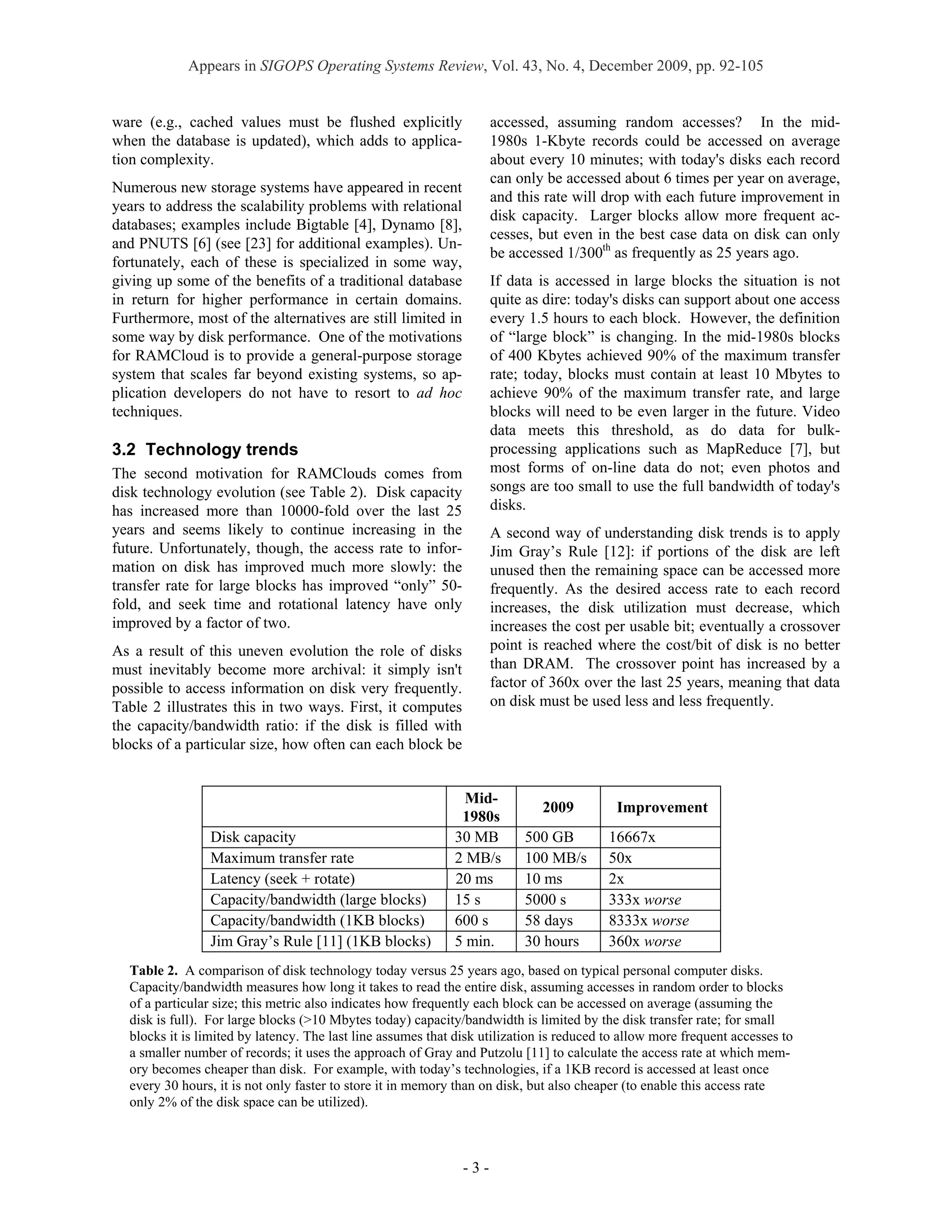 Appears in SIGOPS Operating Systems Review, Vol. 43, No. 4, December 2009, pp. 92-105


ware (e.g., cached values must be flushed explicitly                 accessed, assuming random accesses? In the mid-
when the database is updated), which adds to applica-                1980s 1-Kbyte records could be accessed on average
tion complexity.                                                     about every 10 minutes; with today's disks each record
                                                                     can only be accessed about 6 times per year on average,
Numerous new storage systems have appeared in recent
                                                                     and this rate will drop with each future improvement in
years to address the scalability problems with relational
                                                                     disk capacity. Larger blocks allow more frequent ac-
databases; examples include Bigtable [4], Dynamo [8],
                                                                     cesses, but even in the best case data on disk can only
and PNUTS [6] (see [23] for additional examples). Un-
                                                                     be accessed 1/300th as frequently as 25 years ago.
fortunately, each of these is specialized in some way,
giving up some of the benefits of a traditional database             If data is accessed in large blocks the situation is not
in return for higher performance in certain domains.                 quite as dire: today's disks can support about one access
Furthermore, most of the alternatives are still limited in           every 1.5 hours to each block. However, the definition
some way by disk performance. One of the motivations                 of “large block” is changing. In the mid-1980s blocks
for RAMCloud is to provide a general-purpose storage                 of 400 Kbytes achieved 90% of the maximum transfer
system that scales far beyond existing systems, so ap-               rate; today, blocks must contain at least 10 Mbytes to
plication developers do not have to resort to ad hoc                 achieve 90% of the maximum transfer rate, and large
techniques.                                                          blocks will need to be even larger in the future. Video
                                                                     data meets this threshold, as do data for bulk-
3.2 Technology trends                                                processing applications such as MapReduce [7], but
The second motivation for RAMClouds comes from                       most forms of on-line data do not; even photos and
disk technology evolution (see Table 2). Disk capacity               songs are too small to use the full bandwidth of today's
has increased more than 10000-fold over the last 25                  disks.
years and seems likely to continue increasing in the                 A second way of understanding disk trends is to apply
future. Unfortunately, though, the access rate to infor-             Jim Gray’s Rule [12]: if portions of the disk are left
mation on disk has improved much more slowly: the                    unused then the remaining space can be accessed more
transfer rate for large blocks has improved “only” 50-               frequently. As the desired access rate to each record
fold, and seek time and rotational latency have only                 increases, the disk utilization must decrease, which
improved by a factor of two.                                         increases the cost per usable bit; eventually a crossover
As a result of this uneven evolution the role of disks               point is reached where the cost/bit of disk is no better
must inevitably become more archival: it simply isn't                than DRAM. The crossover point has increased by a
possible to access information on disk very frequently.              factor of 360x over the last 25 years, meaning that data
Table 2 illustrates this in two ways. First, it computes             on disk must be used less and less frequently.
the capacity/bandwidth ratio: if the disk is filled with
blocks of a particular size, how often can each block be


                                                               Mid-
                                                                             2009          Improvement
                                                              1980s
                Disk capacity                                30 MB        500 GB          16667x
                Maximum transfer rate                        2 MB/s       100 MB/s        50x
                Latency (seek + rotate)                      20 ms        10 ms           2x
                Capacity/bandwidth (large blocks)            15 s         5000 s          333x worse
                Capacity/bandwidth (1KB blocks)              600 s        58 days         8333x worse
                Jim Gray’s Rule [11] (1KB blocks)            5 min.       30 hours        360x worse
  Table 2. A comparison of disk technology today versus 25 years ago, based on typical personal computer disks.
  Capacity/bandwidth measures how long it takes to read the entire disk, assuming accesses in random order to blocks
  of a particular size; this metric also indicates how frequently each block can be accessed on average (assuming the
  disk is full). For large blocks (>10 Mbytes today) capacity/bandwidth is limited by the disk transfer rate; for small
  blocks it is limited by latency. The last line assumes that disk utilization is reduced to allow more frequent accesses to
  a smaller number of records; it uses the approach of Gray and Putzolu [11] to calculate the access rate at which mem-
  ory becomes cheaper than disk. For example, with today’s technologies, if a 1KB record is accessed at least once
  every 30 hours, it is not only faster to store it in memory than on disk, but also cheaper (to enable this access rate
  only 2% of the disk space can be utilized).



                                                               -3-
 