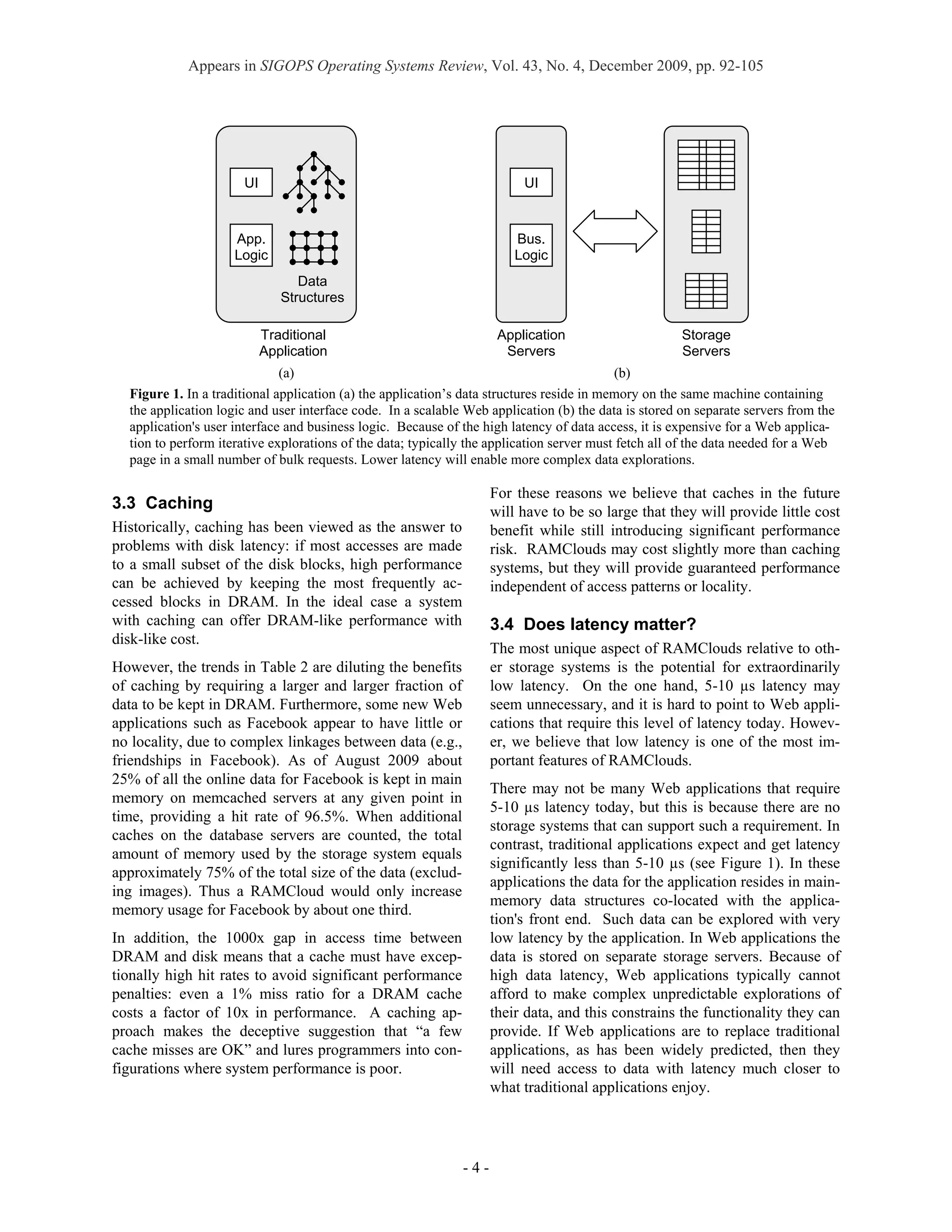 Appears in SIGOPS Operating Systems Review, Vol. 43, No. 4, December 2009, pp. 92-105




                      UI                                                 UI



                     App.                                               Bus.
                     Logic                                              Logic
                                 Data
                              Structures

                           Traditional                               Application                      Storage
                           Application                                Servers                         Servers
                              (a)                                                          (b)
  Figure 1. In a traditional application (a) the application’s data structures reside in memory on the same machine containing
  the application logic and user interface code. In a scalable Web application (b) the data is stored on separate servers from the
  application's user interface and business logic. Because of the high latency of data access, it is expensive for a Web applica-
  tion to perform iterative explorations of the data; typically the application server must fetch all of the data needed for a Web
  page in a small number of bulk requests. Lower latency will enable more complex data explorations.

                                                                    For these reasons we believe that caches in the future
3.3 Caching                                                         will have to be so large that they will provide little cost
Historically, caching has been viewed as the answer to              benefit while still introducing significant performance
problems with disk latency: if most accesses are made               risk. RAMClouds may cost slightly more than caching
to a small subset of the disk blocks, high performance              systems, but they will provide guaranteed performance
can be achieved by keeping the most frequently ac-                  independent of access patterns or locality.
cessed blocks in DRAM. In the ideal case a system
with caching can offer DRAM-like performance with                   3.4 Does latency matter?
disk-like cost.
                                                                    The most unique aspect of RAMClouds relative to oth-
However, the trends in Table 2 are diluting the benefits            er storage systems is the potential for extraordinarily
of caching by requiring a larger and larger fraction of             low latency. On the one hand, 5-10 µs latency may
data to be kept in DRAM. Furthermore, some new Web                  seem unnecessary, and it is hard to point to Web appli-
applications such as Facebook appear to have little or              cations that require this level of latency today. Howev-
no locality, due to complex linkages between data (e.g.,            er, we believe that low latency is one of the most im-
friendships in Facebook). As of August 2009 about                   portant features of RAMClouds.
25% of all the online data for Facebook is kept in main
                                                                    There may not be many Web applications that require
memory on memcached servers at any given point in
                                                                    5-10 µs latency today, but this is because there are no
time, providing a hit rate of 96.5%. When additional
                                                                    storage systems that can support such a requirement. In
caches on the database servers are counted, the total
                                                                    contrast, traditional applications expect and get latency
amount of memory used by the storage system equals
                                                                    significantly less than 5-10 µs (see Figure 1). In these
approximately 75% of the total size of the data (exclud-
                                                                    applications the data for the application resides in main-
ing images). Thus a RAMCloud would only increase
                                                                    memory data structures co-located with the applica-
memory usage for Facebook by about one third.
                                                                    tion's front end. Such data can be explored with very
In addition, the 1000x gap in access time between                   low latency by the application. In Web applications the
DRAM and disk means that a cache must have excep-                   data is stored on separate storage servers. Because of
tionally high hit rates to avoid significant performance            high data latency, Web applications typically cannot
penalties: even a 1% miss ratio for a DRAM cache                    afford to make complex unpredictable explorations of
costs a factor of 10x in performance. A caching ap-                 their data, and this constrains the functionality they can
proach makes the deceptive suggestion that “a few                   provide. If Web applications are to replace traditional
cache misses are OK” and lures programmers into con-                applications, as has been widely predicted, then they
figurations where system performance is poor.                       will need access to data with latency much closer to
                                                                    what traditional applications enjoy.




                                                              -4-
 