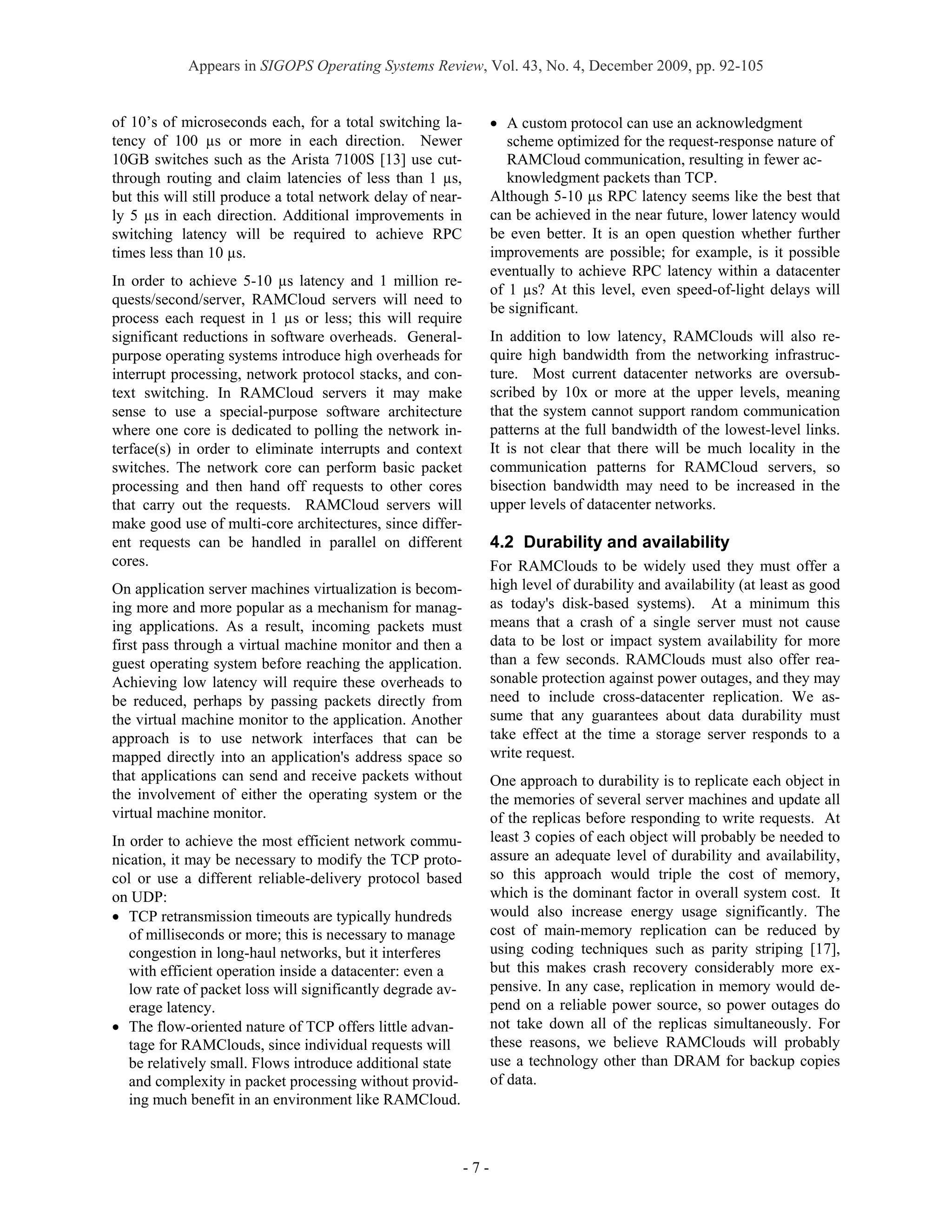 Appears in SIGOPS Operating Systems Review, Vol. 43, No. 4, December 2009, pp. 92-105


of 10’s of microseconds each, for a total switching la-            • A custom protocol can use an acknowledgment
tency of 100 µs or more in each direction. Newer                      scheme optimized for the request-response nature of
10GB switches such as the Arista 7100S [13] use cut-                  RAMCloud communication, resulting in fewer ac-
through routing and claim latencies of less than 1 µs,                knowledgment packets than TCP.
but this will still produce a total network delay of near-         Although 5-10 µs RPC latency seems like the best that
ly 5 µs in each direction. Additional improvements in              can be achieved in the near future, lower latency would
switching latency will be required to achieve RPC                  be even better. It is an open question whether further
times less than 10 µs.                                             improvements are possible; for example, is it possible
                                                                   eventually to achieve RPC latency within a datacenter
In order to achieve 5-10 µs latency and 1 million re-
                                                                   of 1 µs? At this level, even speed-of-light delays will
quests/second/server, RAMCloud servers will need to
                                                                   be significant.
process each request in 1 µs or less; this will require
significant reductions in software overheads. General-             In addition to low latency, RAMClouds will also re-
purpose operating systems introduce high overheads for             quire high bandwidth from the networking infrastruc-
interrupt processing, network protocol stacks, and con-            ture. Most current datacenter networks are oversub-
text switching. In RAMCloud servers it may make                    scribed by 10x or more at the upper levels, meaning
sense to use a special-purpose software architecture               that the system cannot support random communication
where one core is dedicated to polling the network in-             patterns at the full bandwidth of the lowest-level links.
terface(s) in order to eliminate interrupts and context            It is not clear that there will be much locality in the
switches. The network core can perform basic packet                communication patterns for RAMCloud servers, so
processing and then hand off requests to other cores               bisection bandwidth may need to be increased in the
that carry out the requests. RAMCloud servers will                 upper levels of datacenter networks.
make good use of multi-core architectures, since differ-
ent requests can be handled in parallel on different               4.2 Durability and availability
cores.                                                             For RAMClouds to be widely used they must offer a
On application server machines virtualization is becom-            high level of durability and availability (at least as good
ing more and more popular as a mechanism for manag-                as today's disk-based systems). At a minimum this
ing applications. As a result, incoming packets must               means that a crash of a single server must not cause
first pass through a virtual machine monitor and then a            data to be lost or impact system availability for more
guest operating system before reaching the application.            than a few seconds. RAMClouds must also offer rea-
Achieving low latency will require these overheads to              sonable protection against power outages, and they may
be reduced, perhaps by passing packets directly from               need to include cross-datacenter replication. We as-
the virtual machine monitor to the application. Another            sume that any guarantees about data durability must
approach is to use network interfaces that can be                  take effect at the time a storage server responds to a
mapped directly into an application's address space so             write request.
that applications can send and receive packets without             One approach to durability is to replicate each object in
the involvement of either the operating system or the              the memories of several server machines and update all
virtual machine monitor.                                           of the replicas before responding to write requests. At
In order to achieve the most efficient network commu-              least 3 copies of each object will probably be needed to
nication, it may be necessary to modify the TCP proto-             assure an adequate level of durability and availability,
col or use a different reliable-delivery protocol based            so this approach would triple the cost of memory,
on UDP:                                                            which is the dominant factor in overall system cost. It
• TCP retransmission timeouts are typically hundreds               would also increase energy usage significantly. The
   of milliseconds or more; this is necessary to manage            cost of main-memory replication can be reduced by
   congestion in long-haul networks, but it interferes             using coding techniques such as parity striping [17],
   with efficient operation inside a datacenter: even a            but this makes crash recovery considerably more ex-
   low rate of packet loss will significantly degrade av-          pensive. In any case, replication in memory would de-
   erage latency.                                                  pend on a reliable power source, so power outages do
• The flow-oriented nature of TCP offers little advan-             not take down all of the replicas simultaneously. For
   tage for RAMClouds, since individual requests will              these reasons, we believe RAMClouds will probably
   be relatively small. Flows introduce additional state           use a technology other than DRAM for backup copies
   and complexity in packet processing without provid-             of data.
   ing much benefit in an environment like RAMCloud.



                                                             -7-
 