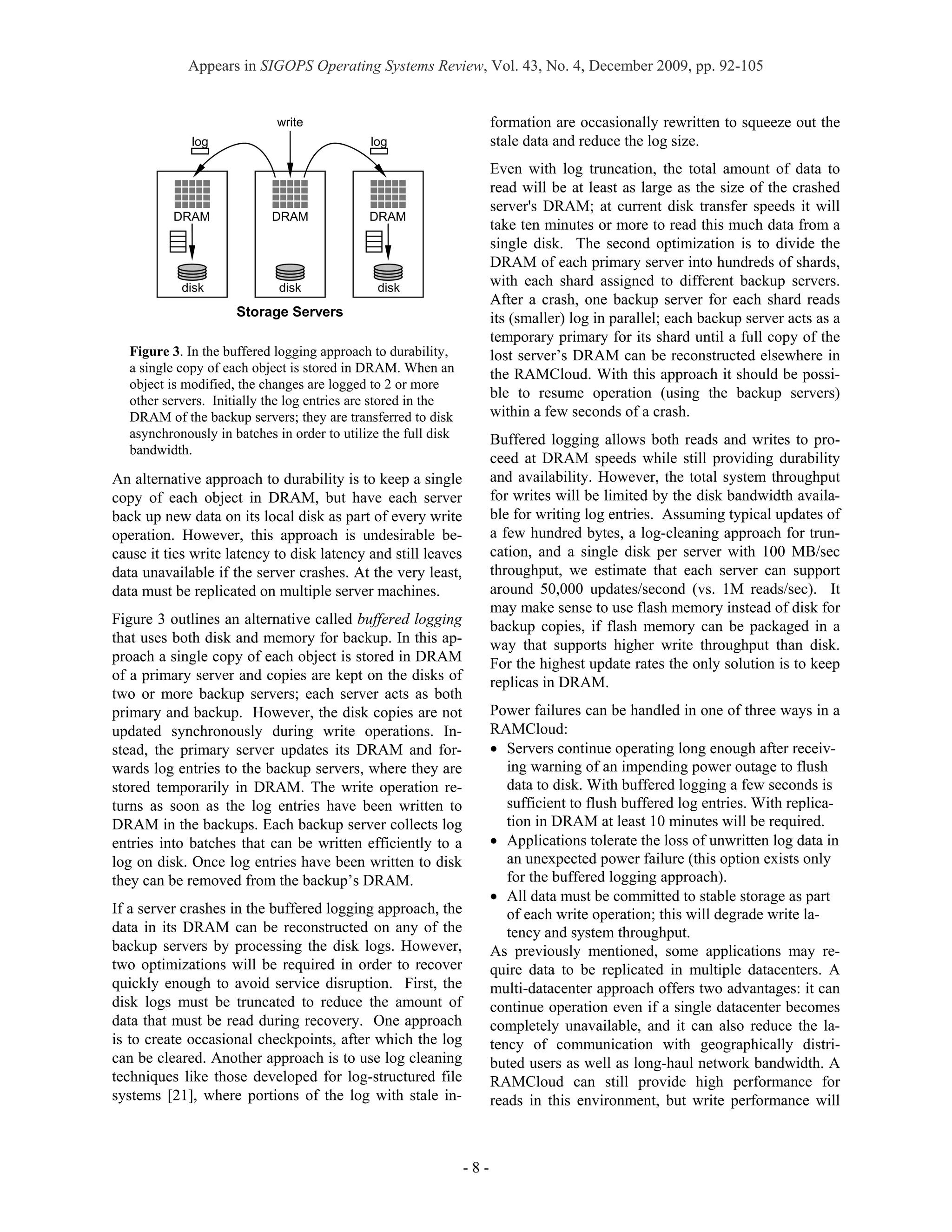 Appears in SIGOPS Operating Systems Review, Vol. 43, No. 4, December 2009, pp. 92-105


                             write                                     formation are occasionally rewritten to squeeze out the
              log                             log                      stale data and reduce the log size.
                                                                       Even with log truncation, the total amount of data to
                                                                       read will be at least as large as the size of the crashed
                                                                       server's DRAM; at current disk transfer speeds it will
          DRAM              DRAM              DRAM
                                                                       take ten minutes or more to read this much data from a
                                                                       single disk. The second optimization is to divide the
                                                                       DRAM of each primary server into hundreds of shards,
            disk              disk              disk
                                                                       with each shard assigned to different backup servers.
                                                                       After a crash, one backup server for each shard reads
                      Storage Servers                                  its (smaller) log in parallel; each backup server acts as a
                                                                       temporary primary for its shard until a full copy of the
   Figure 3. In the buffered logging approach to durability,           lost server’s DRAM can be reconstructed elsewhere in
   a single copy of each object is stored in DRAM. When an             the RAMCloud. With this approach it should be possi-
   object is modified, the changes are logged to 2 or more
   other servers. Initially the log entries are stored in the
                                                                       ble to resume operation (using the backup servers)
   DRAM of the backup servers; they are transferred to disk            within a few seconds of a crash.
   asynchronously in batches in order to utilize the full disk         Buffered logging allows both reads and writes to pro-
   bandwidth.
                                                                       ceed at DRAM speeds while still providing durability
An alternative approach to durability is to keep a single              and availability. However, the total system throughput
copy of each object in DRAM, but have each server                      for writes will be limited by the disk bandwidth availa-
back up new data on its local disk as part of every write              ble for writing log entries. Assuming typical updates of
operation. However, this approach is undesirable be-                   a few hundred bytes, a log-cleaning approach for trun-
cause it ties write latency to disk latency and still leaves           cation, and a single disk per server with 100 MB/sec
data unavailable if the server crashes. At the very least,             throughput, we estimate that each server can support
data must be replicated on multiple server machines.                   around 50,000 updates/second (vs. 1M reads/sec). It
                                                                       may make sense to use flash memory instead of disk for
Figure 3 outlines an alternative called buffered logging               backup copies, if flash memory can be packaged in a
that uses both disk and memory for backup. In this ap-                 way that supports higher write throughput than disk.
proach a single copy of each object is stored in DRAM                  For the highest update rates the only solution is to keep
of a primary server and copies are kept on the disks of                replicas in DRAM.
two or more backup servers; each server acts as both
primary and backup. However, the disk copies are not                   Power failures can be handled in one of three ways in a
updated synchronously during write operations. In-                     RAMCloud:
stead, the primary server updates its DRAM and for-                    • Servers continue operating long enough after receiv-
wards log entries to the backup servers, where they are                   ing warning of an impending power outage to flush
stored temporarily in DRAM. The write operation re-                       data to disk. With buffered logging a few seconds is
turns as soon as the log entries have been written to                     sufficient to flush buffered log entries. With replica-
DRAM in the backups. Each backup server collects log                      tion in DRAM at least 10 minutes will be required.
entries into batches that can be written efficiently to a              • Applications tolerate the loss of unwritten log data in
log on disk. Once log entries have been written to disk                   an unexpected power failure (this option exists only
they can be removed from the backup’s DRAM.                               for the buffered logging approach).
                                                                       • All data must be committed to stable storage as part
If a server crashes in the buffered logging approach, the                 of each write operation; this will degrade write la-
data in its DRAM can be reconstructed on any of the                       tency and system throughput.
backup servers by processing the disk logs. However,                   As previously mentioned, some applications may re-
two optimizations will be required in order to recover                 quire data to be replicated in multiple datacenters. A
quickly enough to avoid service disruption. First, the                 multi-datacenter approach offers two advantages: it can
disk logs must be truncated to reduce the amount of                    continue operation even if a single datacenter becomes
data that must be read during recovery. One approach                   completely unavailable, and it can also reduce the la-
is to create occasional checkpoints, after which the log               tency of communication with geographically distri-
can be cleared. Another approach is to use log cleaning                buted users as well as long-haul network bandwidth. A
techniques like those developed for log-structured file                RAMCloud can still provide high performance for
systems [21], where portions of the log with stale in-                 reads in this environment, but write performance will



                                                                 -8-
 