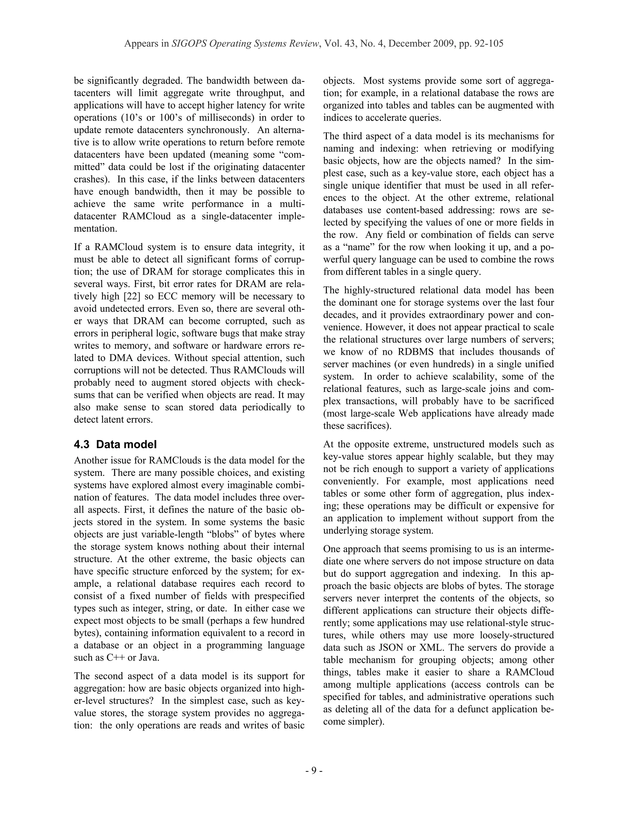 Appears in SIGOPS Operating Systems Review, Vol. 43, No. 4, December 2009, pp. 92-105


be significantly degraded. The bandwidth between da-               objects. Most systems provide some sort of aggrega-
tacenters will limit aggregate write throughput, and               tion; for example, in a relational database the rows are
applications will have to accept higher latency for write          organized into tables and tables can be augmented with
operations (10’s or 100’s of milliseconds) in order to             indices to accelerate queries.
update remote datacenters synchronously. An alterna-
                                                                   The third aspect of a data model is its mechanisms for
tive is to allow write operations to return before remote
                                                                   naming and indexing: when retrieving or modifying
datacenters have been updated (meaning some “com-
                                                                   basic objects, how are the objects named? In the sim-
mitted” data could be lost if the originating datacenter
                                                                   plest case, such as a key-value store, each object has a
crashes). In this case, if the links between datacenters
                                                                   single unique identifier that must be used in all refer-
have enough bandwidth, then it may be possible to
                                                                   ences to the object. At the other extreme, relational
achieve the same write performance in a multi-
                                                                   databases use content-based addressing: rows are se-
datacenter RAMCloud as a single-datacenter imple-
                                                                   lected by specifying the values of one or more fields in
mentation.
                                                                   the row. Any field or combination of fields can serve
If a RAMCloud system is to ensure data integrity, it               as a “name” for the row when looking it up, and a po-
must be able to detect all significant forms of corrup-            werful query language can be used to combine the rows
tion; the use of DRAM for storage complicates this in              from different tables in a single query.
several ways. First, bit error rates for DRAM are rela-
                                                                   The highly-structured relational data model has been
tively high [22] so ECC memory will be necessary to
                                                                   the dominant one for storage systems over the last four
avoid undetected errors. Even so, there are several oth-
                                                                   decades, and it provides extraordinary power and con-
er ways that DRAM can become corrupted, such as
                                                                   venience. However, it does not appear practical to scale
errors in peripheral logic, software bugs that make stray
                                                                   the relational structures over large numbers of servers;
writes to memory, and software or hardware errors re-
                                                                   we know of no RDBMS that includes thousands of
lated to DMA devices. Without special attention, such
                                                                   server machines (or even hundreds) in a single unified
corruptions will not be detected. Thus RAMClouds will
                                                                   system. In order to achieve scalability, some of the
probably need to augment stored objects with check-
                                                                   relational features, such as large-scale joins and com-
sums that can be verified when objects are read. It may
                                                                   plex transactions, will probably have to be sacrificed
also make sense to scan stored data periodically to
                                                                   (most large-scale Web applications have already made
detect latent errors.
                                                                   these sacrifices).
4.3 Data model                                                     At the opposite extreme, unstructured models such as
Another issue for RAMClouds is the data model for the              key-value stores appear highly scalable, but they may
system. There are many possible choices, and existing              not be rich enough to support a variety of applications
systems have explored almost every imaginable combi-               conveniently. For example, most applications need
nation of features. The data model includes three over-            tables or some other form of aggregation, plus index-
all aspects. First, it defines the nature of the basic ob-         ing; these operations may be difficult or expensive for
jects stored in the system. In some systems the basic              an application to implement without support from the
objects are just variable-length “blobs” of bytes where            underlying storage system.
the storage system knows nothing about their internal              One approach that seems promising to us is an interme-
structure. At the other extreme, the basic objects can             diate one where servers do not impose structure on data
have specific structure enforced by the system; for ex-            but do support aggregation and indexing. In this ap-
ample, a relational database requires each record to               proach the basic objects are blobs of bytes. The storage
consist of a fixed number of fields with prespecified              servers never interpret the contents of the objects, so
types such as integer, string, or date. In either case we          different applications can structure their objects diffe-
expect most objects to be small (perhaps a few hundred             rently; some applications may use relational-style struc-
bytes), containing information equivalent to a record in           tures, while others may use more loosely-structured
a database or an object in a programming language                  data such as JSON or XML. The servers do provide a
such as C++ or Java.                                               table mechanism for grouping objects; among other
The second aspect of a data model is its support for               things, tables make it easier to share a RAMCloud
aggregation: how are basic objects organized into high-            among multiple applications (access controls can be
er-level structures? In the simplest case, such as key-            specified for tables, and administrative operations such
value stores, the storage system provides no aggrega-              as deleting all of the data for a defunct application be-
tion: the only operations are reads and writes of basic            come simpler).



                                                             -9-
 