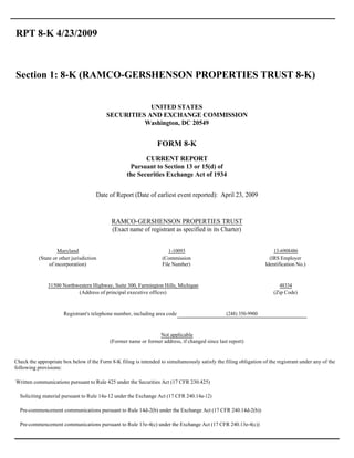 RPT 8-K 4/23/2009



Section 1: 8-K (RAMCO-GERSHENSON PROPERTIES TRUST 8-K)


                                                      UNITED STATES
                                          SECURITIES AND EXCHANGE COMMISSION
                                                    Washington, DC 20549


                                                                  FORM 8-K
                                                           CURRENT REPORT
                                                     Pursuant to Section 13 or 15(d) of
                                                    the Securities Exchange Act of 1934


                                      Date of Report (Date of earliest event reported): April 23, 2009



                                             RAMCO-GERSHENSON PROPERTIES TRUST
                                             (Exact name of registrant as specified in its Charter)


                    Maryland                                           1-10093                                          13-6908486
           (State or other jurisdiction                             (Commission                                       (IRS Employer
                of incorporation)                                   File Number)                                    Identification No.)


               31500 Northwestern Highway, Suite 300, Farmington Hills, Michigan                                          48334
                           (Address of principal executive offices)                                                     (Zip Code)


                       Registrant's telephone number, including area code                         (248) 350-9900


                                                                 Not applicable
                                            (Former name or former address, if changed since last report)


Check the appropriate box below if the Form 8-K filing is intended to simultaneously satisfy the filing obligation of the registrant under any of the
following provisions:

Written communications pursuant to Rule 425 under the Securities Act (17 CFR 230.425)

  Soliciting material pursuant to Rule 14a-12 under the Exchange Act (17 CFR 240.14a-12)

  Pre-commencement communications pursuant to Rule 14d-2(b) under the Exchange Act (17 CFR 240.14d-2(b))

  Pre-commencement communications pursuant to Rule 13e-4(c) under the Exchange Act (17 CFR 240.13e-4(c))
 
