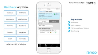 Warehouse Anywhere
Map Views
Stock Locators
Full Barcode based Actions
Geo-fencing
Key features
Stock Issue
Transfers Track & Trace
Stock Inquiry
Stock Returns Stock Correction
Cycle CountShipments
Receipts Tool Crib Ops
All at the click of a button
Thumb itRamco Anywhere Apps
 