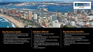 CITY FLEET
Key Business needs
• Managing more than 6000 Assets of various
departments including vehicles of over 300
models and heavy plants.
• City Fleet has got 8 different maintenance work
shops distributed in and around of Durban
• Core Fleet Maintenance and Integration with
JDE,BP Fuel and In-house solution
Solution offered
• Full ERP for Transportation & fleet
management
• Core Fleet Maintenance: Tyre, Preventive &
Corrective, Warranty
• Accident Management (Insurance Claims,
Accident Analysis)
• Fuel management, Vehicle license tracking,
• Hiring & Billing Management (Vehicle Hiring,
Billing)
• Tyre, management
Key Business benefits
• Efficient maintenance planning, timely parts
replacement
• Tight monitoring of Insurance Claims,
Accidents, better accountability
• Better Fuel & Tyre management leading to
reduced expenses
• Minimize down time of vehicles through good
prediction
 
