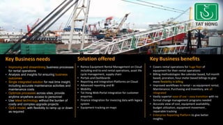 Key Business needs
• Improving and streamlining business processes
for rental operations
• Analysis and insights for ensuring business
outcomes
• Single integrated solution for real time insight,
including accurate maintenance activities and
maintenance costs
• Optimize processes across sites, provide
anytime anywhere access to personnel
• Use latest technology without the burden of
costly and complex upgrade projects
• OpEx model, with flexibility to ramp up or down
as required
Solution offered
• Ramco Equipment Rental Management on Cloud
including end-to-end rental operations, asset life
cycle management, supply chain
• Portals and Dashboards
• Reporting and Integration Platforms on Cloud
• Advanced reporting and BI
• Mobility
• Tat Hong Web-Portal integration for customer
enquiries
• Finance integration for invoicing data with legacy
system
• Equipment tracking on maps
Key Business benefits
• Covers rental operations for huge fleet of
equipment for their rental operations
• Billing methodologies like calendar based, full month
based, proration, hour meter based billings to give
more flexibility in billing
• Improved workflows in rental – as equipment rental,
Maintenance, Purchasing and Inventory, are all
integrated
• Vastly superior ease of use – easy transition with no
formal change management programs needed
• Accurate view of cost, equipment availability,
budget utilization, equipment movement ,
repairable tracking
• Enterprise Reporting Platform to give better
insights.
 