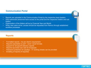 www.ramco.com | 16
• Reports are uploaded in the Communication Portal by the respective team leaders
• Only authorized personnel have access to the portal and the respective folders and sub
folders
• Organization of the folders will be by Financial Year and Month
• When new users arrive ,access should be requested from Ramco through established
workflow processes
• Formatted reports – As per client’s requirement
• Reports exportable to pxdf / word / excel formats
• Support for all payroll statutory reports
• Reports launched over web for Employee
• Password protection for payslips / IT working sheets can be provided
• Emailing of reports (if required)
Communication Portal
Reports
 