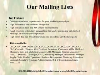 Our Mailing Lists
Key Features:
• Generates maximum response rates for your marketing campaigns
• High deliverance rate and brand recognition
• High conversion rates and ROI (return on investment)
• Reach prospects without any geographical barriers by associating with the best
Mailing List Industry service provider
• High opt-in data that provide marketers zero-in on their very best prospects
Titles Available:
• CEO, CFO, CMO, COO,CTO, CIO, CXO, CBO, CCO, CDO,CKO, CSO, CPO,
CLO, Controller, Director, Vice President, Presidents, Chairman's, GMs, Mid level
Managers, Sales and Marketing Managers, HR Managers, Finance Manager, IT
Head, IT Director, IT Manager, VP IT, Purchasing Manager, Procurement Manager,
Supply Chain, Head of Operations, Business Development, Marketing Executives,
Corporate Secretary, Treasurer, Administration, R & D Executives and many
more......!!!
816-286-4114|info@globalb2bcontacts.com| www.globalb2bcontacts.com
 